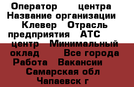 Оператор Call-центра › Название организации ­ Клевер › Отрасль предприятия ­ АТС, call-центр › Минимальный оклад ­ 1 - Все города Работа » Вакансии   . Самарская обл.,Чапаевск г.